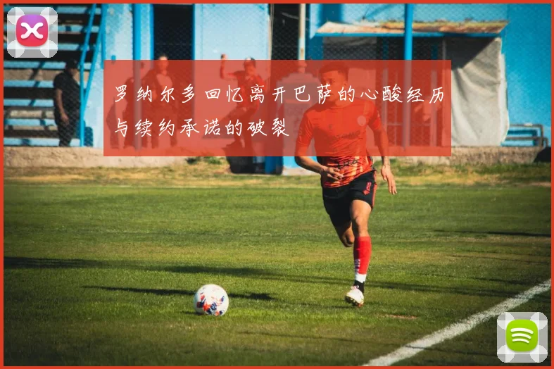 罗纳尔多回忆离开巴萨的心酸经历与续约承诺的破裂